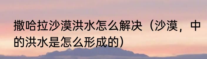 撒哈拉沙漠洪水怎么解决（沙漠，中的洪水是怎么形成的）