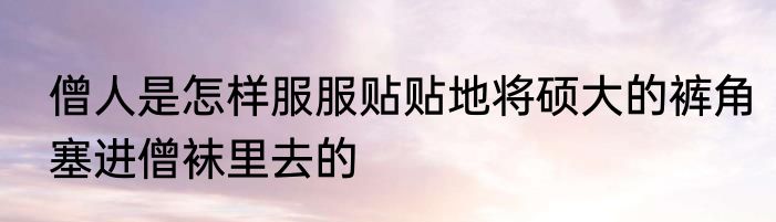 僧人是怎样服服贴贴地将硕大的裤角塞进僧袜里去的