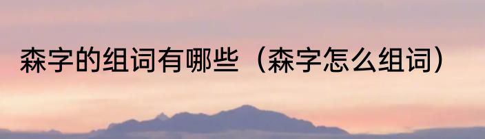 森字的组词有哪些（森字怎么组词）