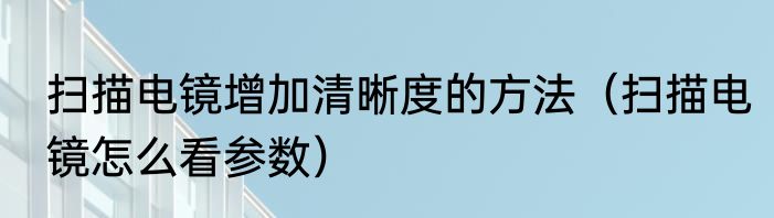 扫描电镜增加清晰度的方法（扫描电镜怎么看参数）