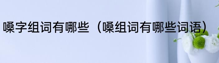 嗓字组词有哪些（嗓组词有哪些词语）