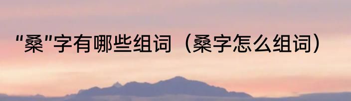 “桑”字有哪些组词（桑字怎么组词）