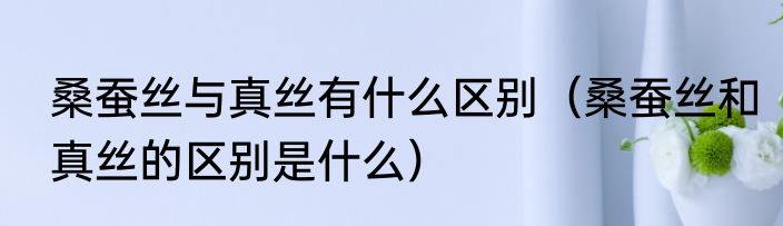 桑蚕丝与真丝有什么区别（桑蚕丝和真丝的区别是什么）