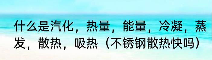 什么是汽化，热量，能量，冷凝，蒸发，散热，吸热（不锈钢散热快吗）