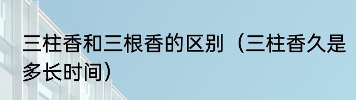 三柱香和三根香的区别（三柱香久是多长时间）