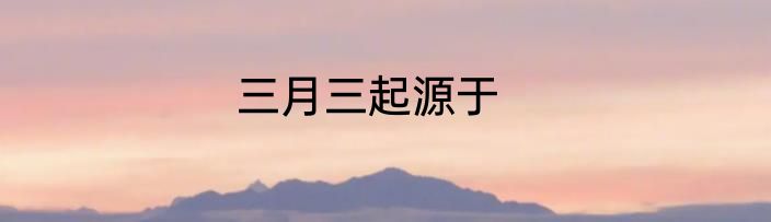 三月三起源于