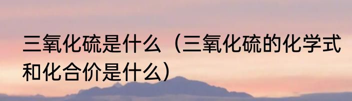 三氧化硫是什么（三氧化硫的化学式和化合价是什么）