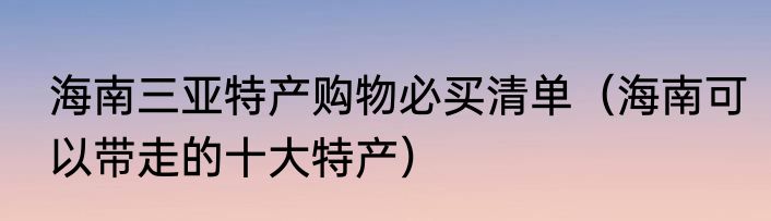 海南三亚特产购物必买清单（海南可以带走的十大特产）