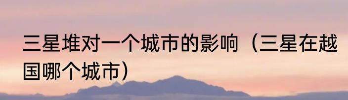 三星堆对一个城市的影响（三星在越国哪个城市）