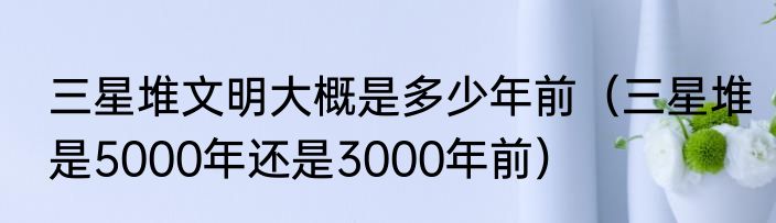 三星堆文明大概是多少年前（三星堆是5000年还是3000年前）