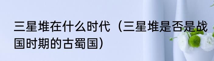 三星堆在什么时代（三星堆是否是战国时期的古蜀国）