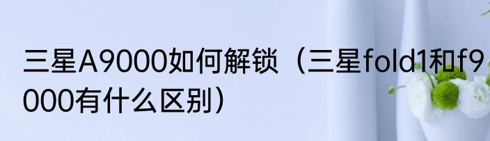 三星A9000如何解锁（三星fold1和f9000有什么区别）
