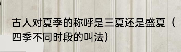 古人对夏季的称呼是三夏还是盛夏（四季不同时段的叫法）