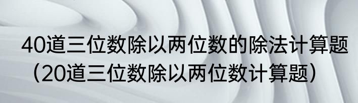 40道三位数除以两位数的除法计算题（20道三位数除以两位数计算题）