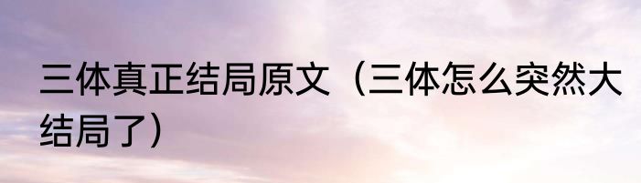 三体真正结局原文（三体怎么突然大结局了）