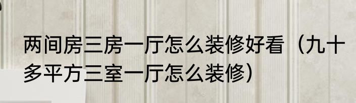 两间房三房一厅怎么装修好看（九十多平方三室一厅怎么装修）