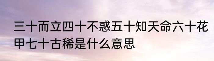 三十而立四十不惑五十知天命六十花甲七十古稀是什么意思