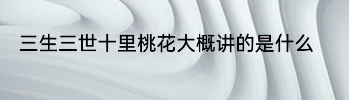 三生三世十里桃花大概讲的是什么