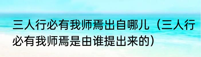 三人行必有我师焉出自哪儿（三人行必有我师焉是由谁提出来的）