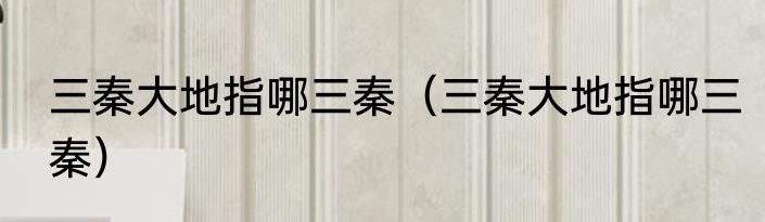 三秦大地指哪三秦（三秦大地指哪三秦）