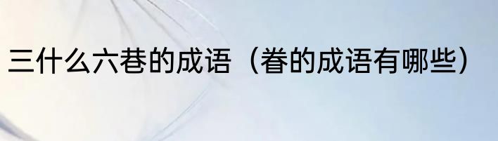 三什么六巷的成语（眷的成语有哪些）