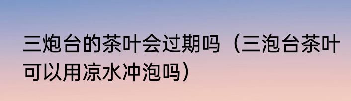 三炮台的茶叶会过期吗（三泡台茶叶可以用凉水冲泡吗）