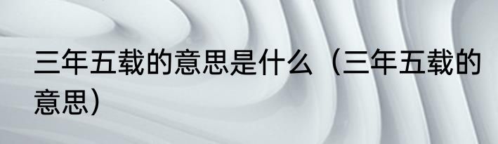 三年五载的意思是什么（三年五载的意思）