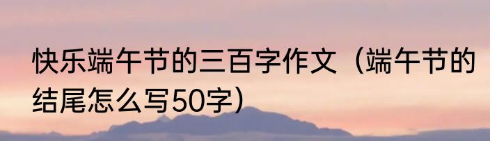 快乐端午节的三百字作文（端午节的结尾怎么写50字）