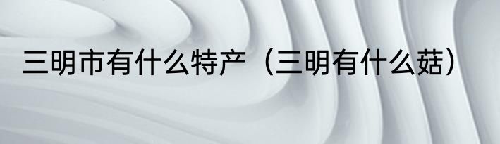 三明市有什么特产（三明有什么菇）