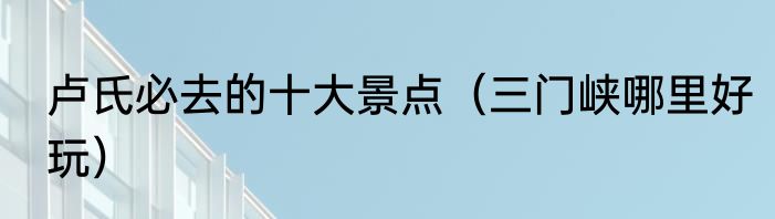 卢氏必去的十大景点（三门峡哪里好玩）