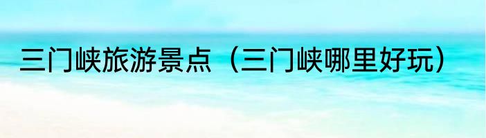 三门峡旅游景点（三门峡哪里好玩）