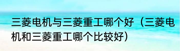 三菱电机与三菱重工哪个好（三菱电机和三菱重工哪个比较好）