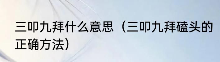 三叩九拜什么意思（三叩九拜磕头的正确方法）