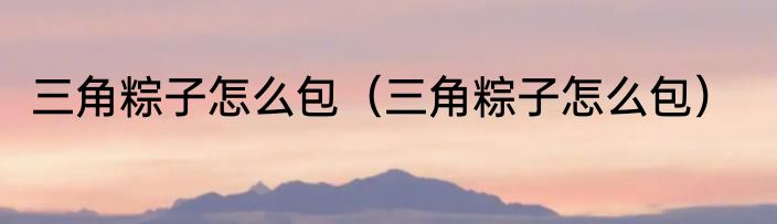 三角粽子怎么包（三角粽子怎么包）