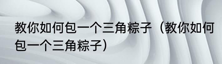教你如何包一个三角粽子（教你如何包一个三角粽子）