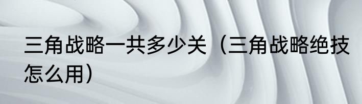 三角战略一共多少关（三角战略绝技怎么用）