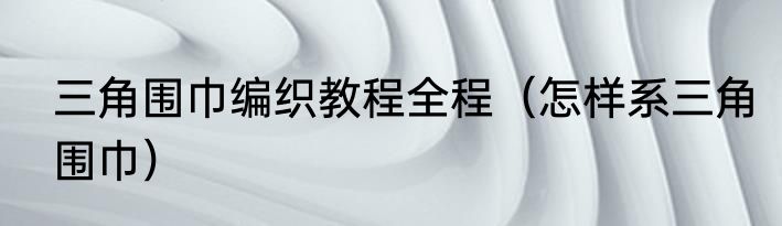 三角围巾编织教程全程（怎样系三角围巾）