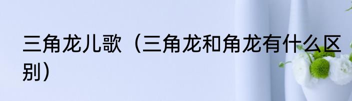 三角龙儿歌（三角龙和角龙有什么区别）