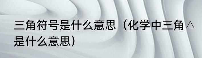 三角符号是什么意思（化学中三角△是什么意思）