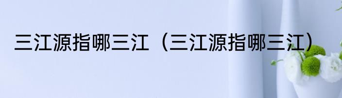 三江源指哪三江（三江源指哪三江）