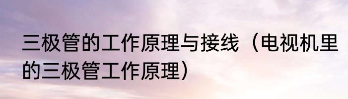 三极管的工作原理与接线（电视机里的三极管工作原理）
