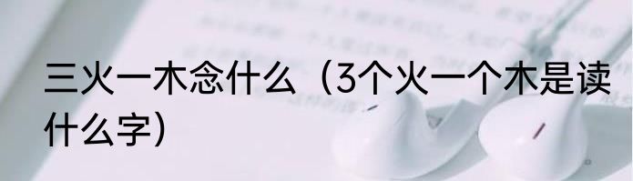 三火一木念什么（3个火一个木是读什么字）