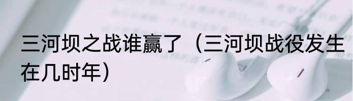 三河坝之战谁赢了（三河坝战役发生在几时年）