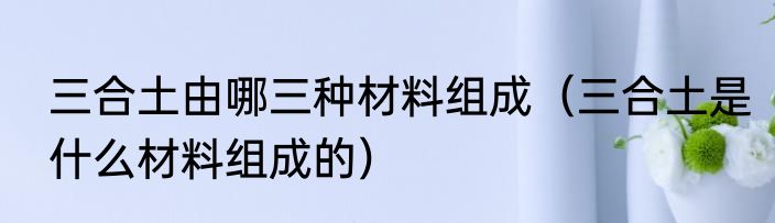三合土由哪三种材料组成（三合土是什么材料组成的）