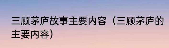 三顾茅庐故事主要内容（三顾茅庐的主要内容）