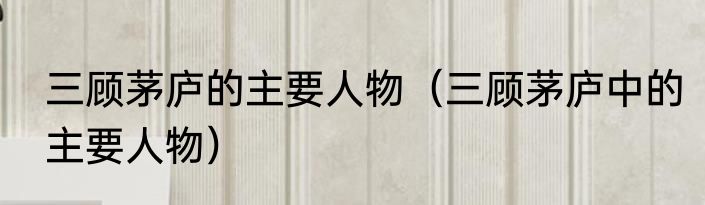 三顾茅庐的主要人物（三顾茅庐中的主要人物）