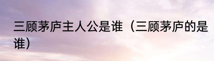 三顾茅庐主人公是谁（三顾茅庐的是谁）