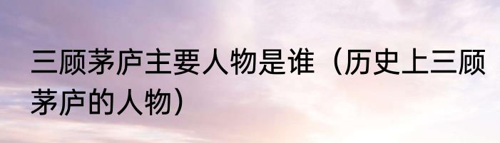 三顾茅庐主要人物是谁（历史上三顾茅庐的人物）