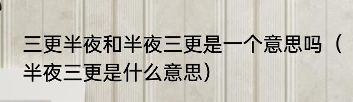 三更半夜和半夜三更是一个意思吗（半夜三更是什么意思）