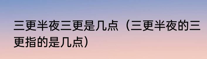 三更半夜三更是几点（三更半夜的三更指的是几点）